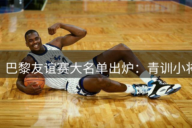 巴黎友谊赛大名单出炉：青训小将库卡巴携双子星随队出征