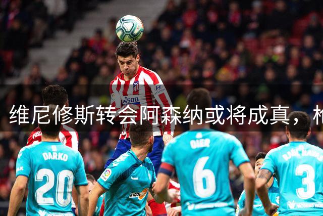 维尼修斯转会阿森纳或将成真，枪手更衣室普遍看好